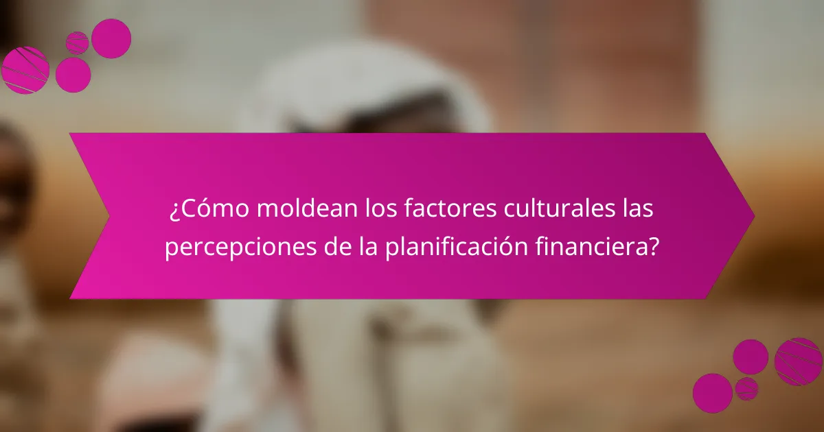 ¿Cómo moldean los factores culturales las percepciones de la planificación financiera?