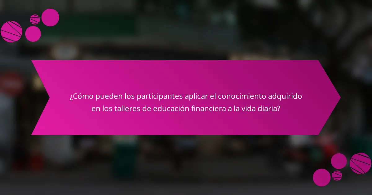 ¿Cómo pueden los participantes aplicar el conocimiento adquirido en los talleres de educación financiera a la vida diaria?