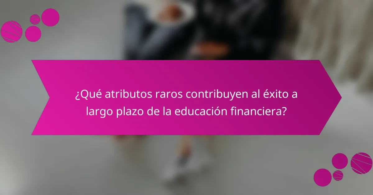 ¿Qué atributos raros contribuyen al éxito a largo plazo de la educación financiera?