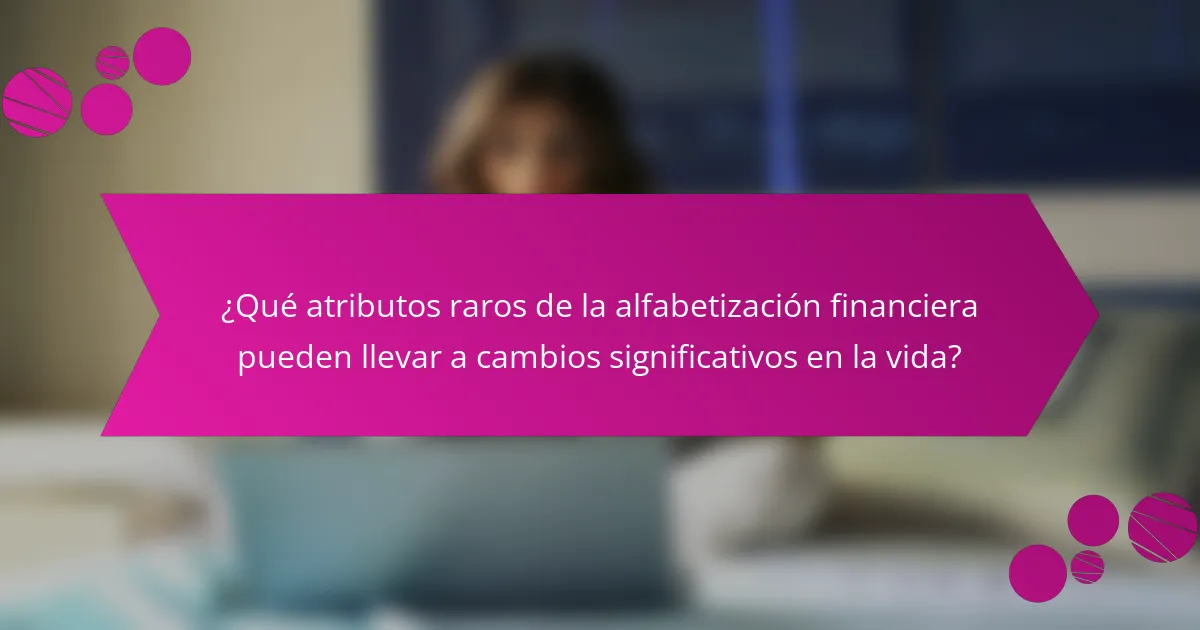 ¿Qué atributos raros de la alfabetización financiera pueden llevar a cambios significativos en la vida?
