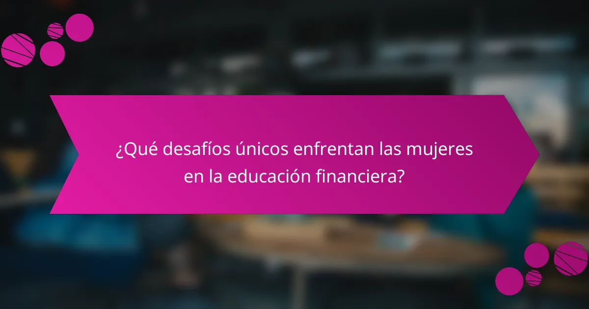 ¿Qué desafíos únicos enfrentan las mujeres en la educación financiera?
